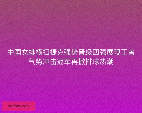 中国女排横扫捷克强势晋级四强展现王者气势冲击冠军再掀排球热潮