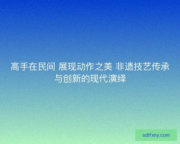 高手在民间 展现动作之美 非遗技艺传承与创新的现代演绎