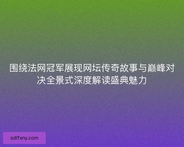 围绕法网冠军展现网坛传奇故事与巅峰对决全景式深度解读盛典魅力