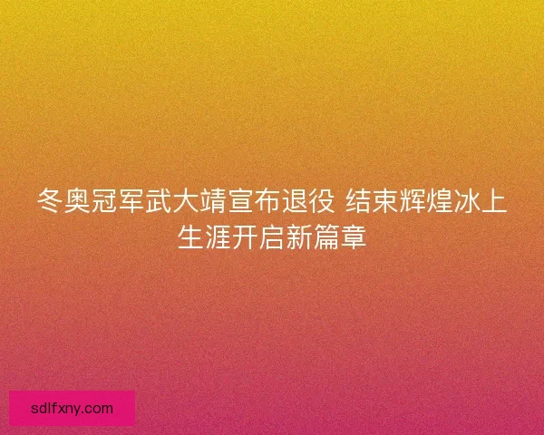 冬奥冠军武大靖宣布退役 结束辉煌冰上生涯开启新篇章