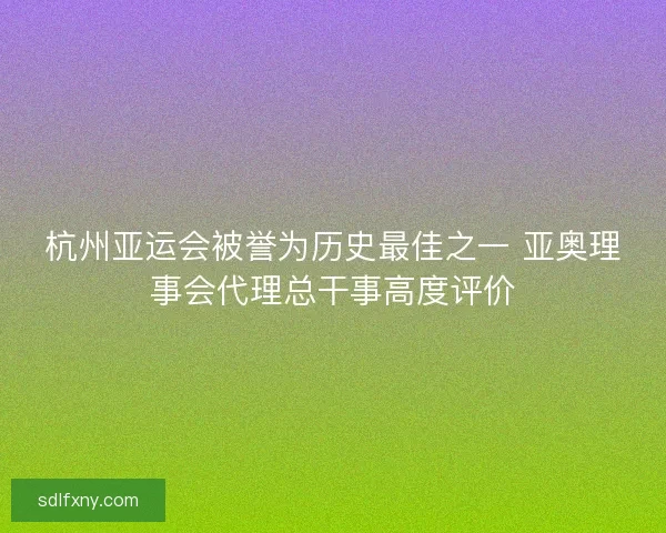 杭州亚运会被誉为历史最佳之一 亚奥理事会代理总干事高度评价