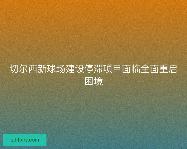 切尔西新球场建设停滞项目面临全面重启困境