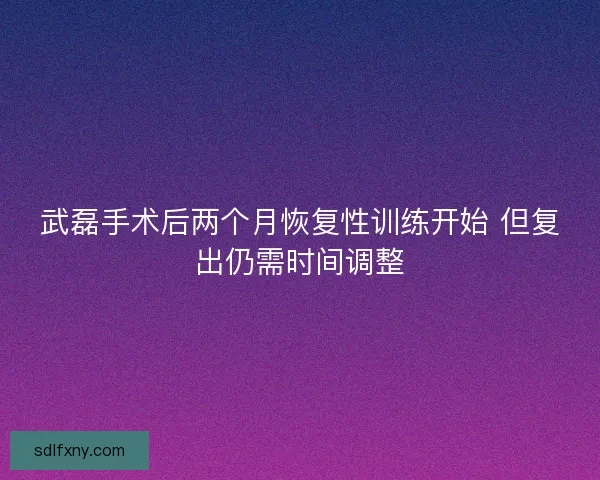 武磊手术后两个月恢复性训练开始 但复出仍需时间调整